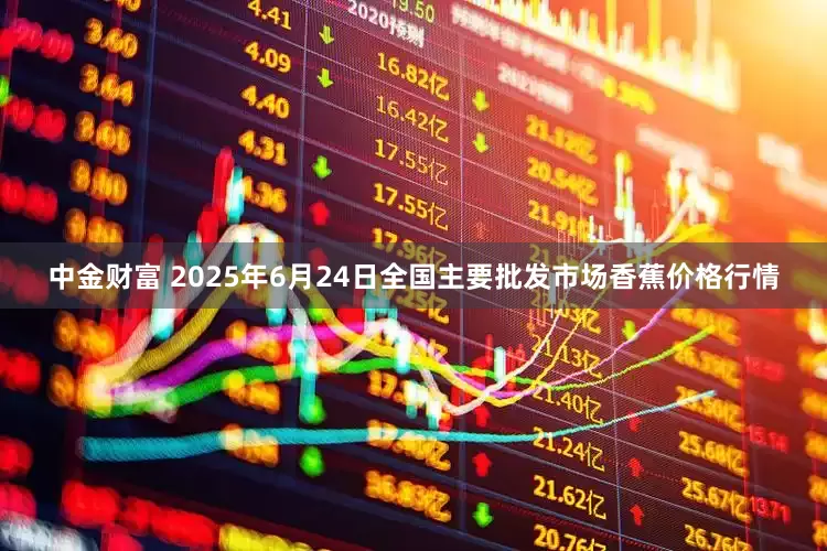 中金财富 2025年6月24日全国主要批发市场香蕉价格行情
