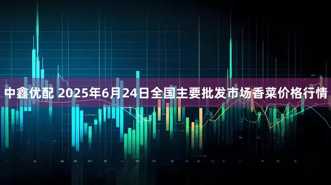 中鑫优配 2025年6月24日全国主要批发市场香菜价格行情