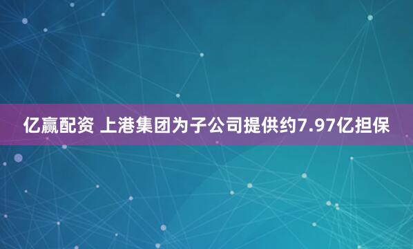 亿赢配资 上港集团为子公司提供约7.97亿担保