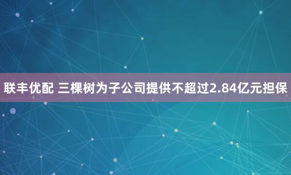 联丰优配 三棵树为子公司提供不超过2.84亿元担保