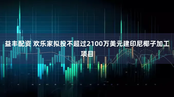 益丰配资 欢乐家拟投不超过2100万美元建印尼椰子加工项目