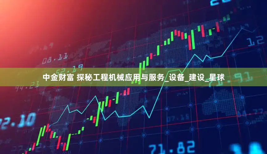 中金财富 探秘工程机械应用与服务_设备_建设_星球