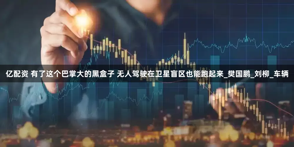 亿配资 有了这个巴掌大的黑盒子 无人驾驶在卫星盲区也能跑起来_樊国鹏_刘柳_车辆