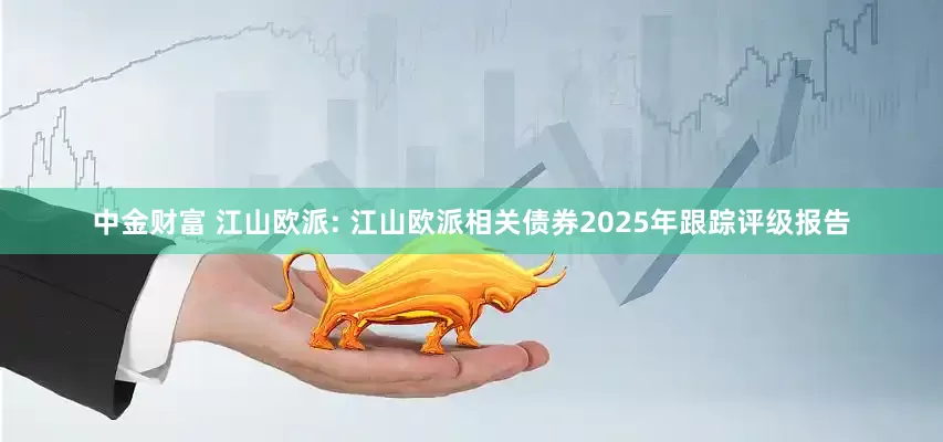 中金财富 江山欧派: 江山欧派相关债券2025年跟踪评级报告