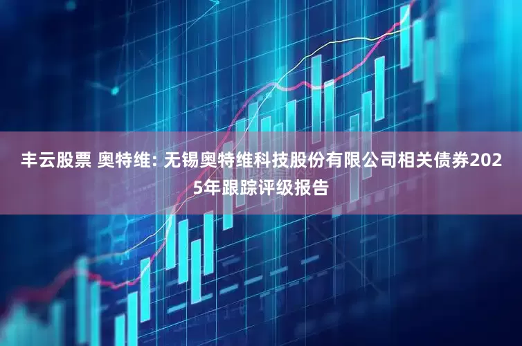 丰云股票 奥特维: 无锡奥特维科技股份有限公司相关债券2025年跟踪评级报告