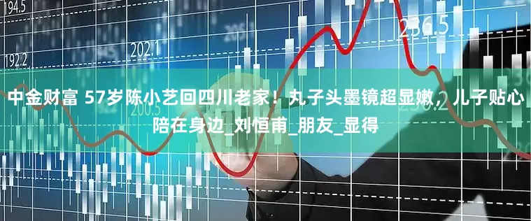 中金财富 57岁陈小艺回四川老家！丸子头墨镜超显嫩，儿子贴心陪在身边_刘恒甫_朋友_显得