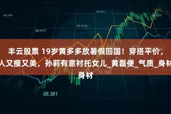丰云股票 19岁黄多多放暑假回国！穿搭平价，人又瘦又美，孙莉有意衬托女儿_黄磊便_气质_身材