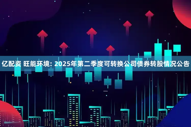 亿配资 旺能环境: 2025年第二季度可转换公司债券转股情况公告