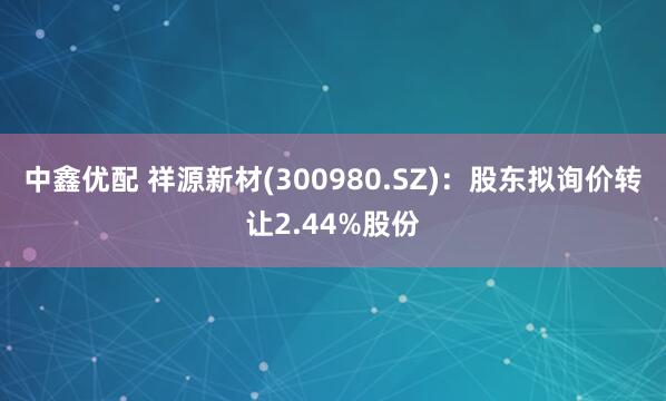 中鑫优配 祥源新材(300980.SZ)：股东拟询价转让2.44%股份