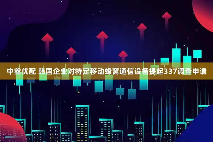 中鑫优配 韩国企业对特定移动蜂窝通信设备提起337调查申请