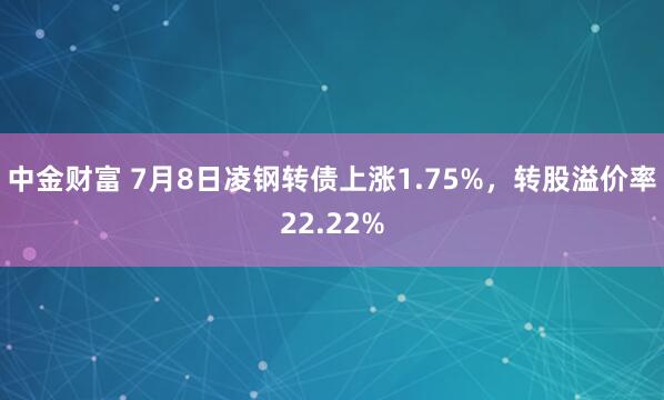 中金财富 7月8日凌钢转债上涨1.75%，转股溢价率22.22%