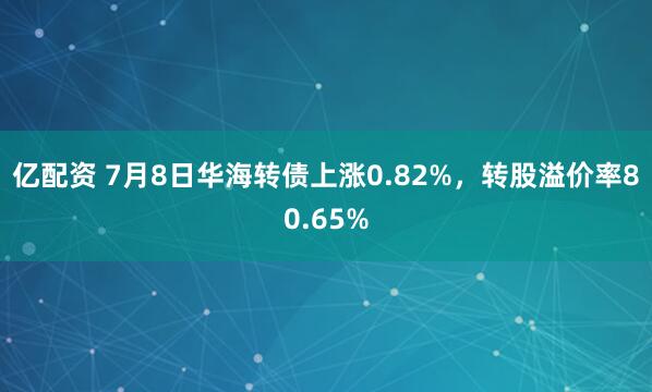 亿配资 7月8日华海转债上涨0.82%，转股溢价率80.65%