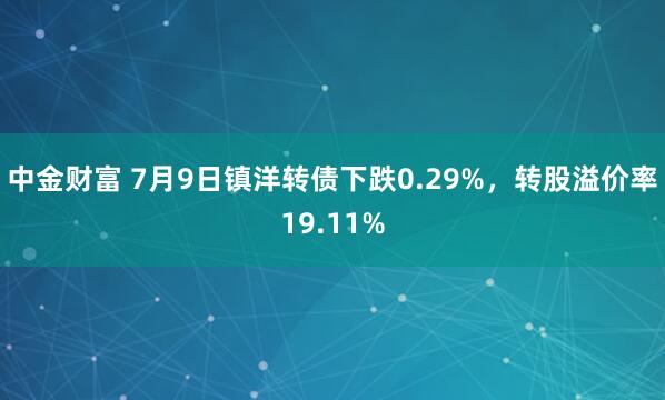 中金财富 7月9日镇洋转债下跌0.29%，转股溢价率19.11%