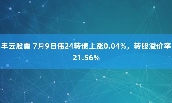 丰云股票 7月9日伟24转债上涨0.04%，转股溢价率21.56%