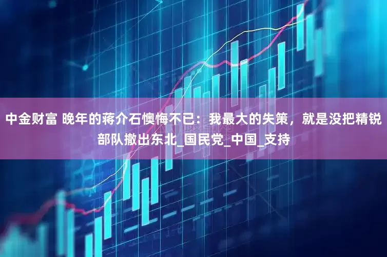 中金财富 晚年的蒋介石懊悔不已：我最大的失策，就是没把精锐部队撤出东北_国民党_中国_支持
