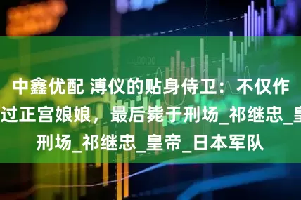中鑫优配 溥仪的贴身侍卫：不仅作恶多端，还睡过正宫娘娘，最后毙于刑场_祁继忠_皇帝_日本军队