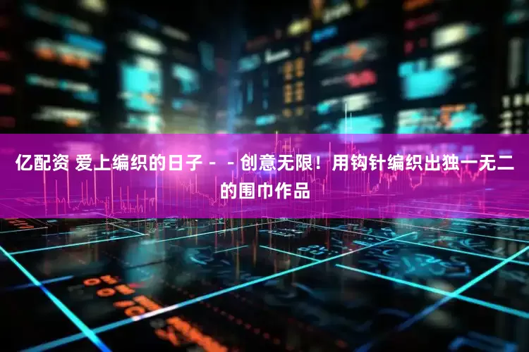 亿配资 爱上编织的日子－－创意无限！用钩针编织出独一无二的围巾作品