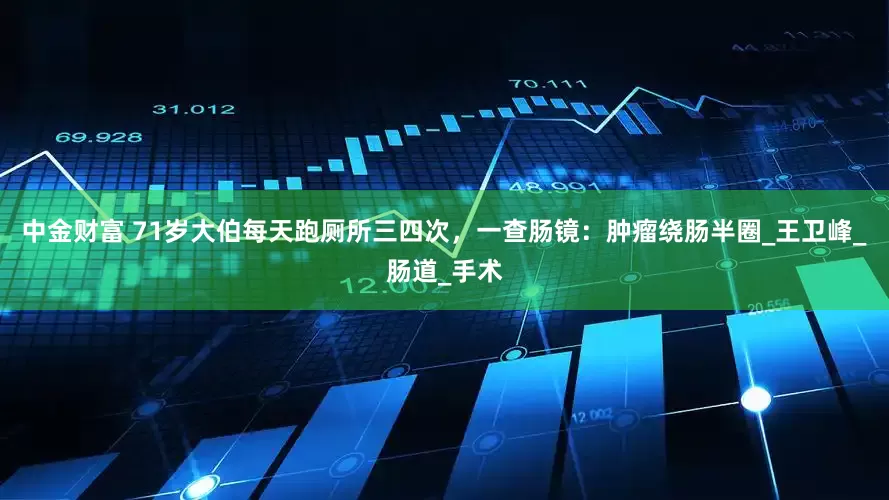 中金财富 71岁大伯每天跑厕所三四次，一查肠镜：肿瘤绕肠半圈_王卫峰_肠道_手术
