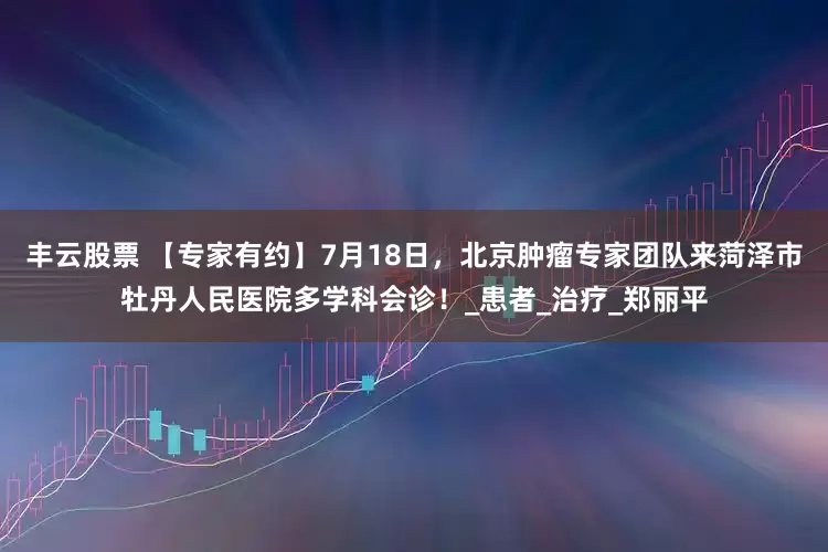 丰云股票 【专家有约】7月18日，北京肿瘤专家团队来菏泽市牡丹人民医院多学科会诊！_患者_治疗_郑丽平