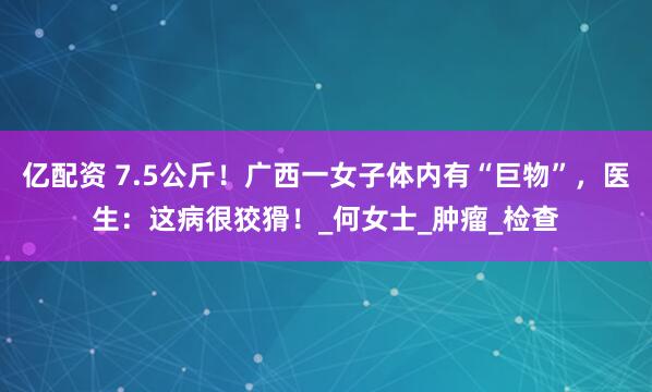亿配资 7.5公斤！广西一女子体内有“巨物”，医生：这病很狡猾！_何女士_肿瘤_检查