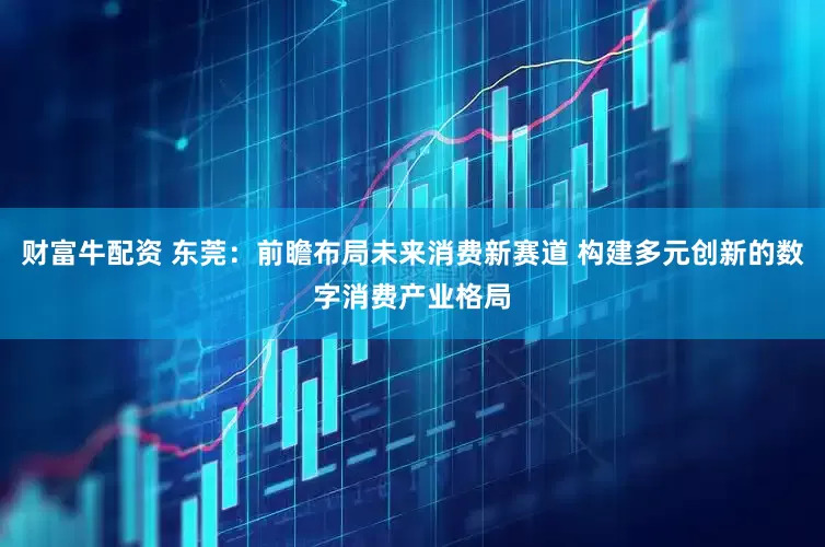 财富牛配资 东莞：前瞻布局未来消费新赛道 构建多元创新的数字消费产业格局