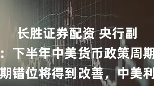 长胜证券配资 央行副行长邹澜：下半年中美货币政策周期错位将得到改善，中美利差趋于收窄