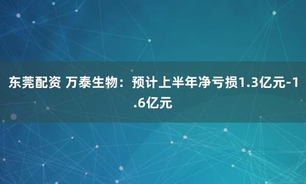 东莞配资 万泰生物：预计上半年净亏损1.3亿元-1.6亿元