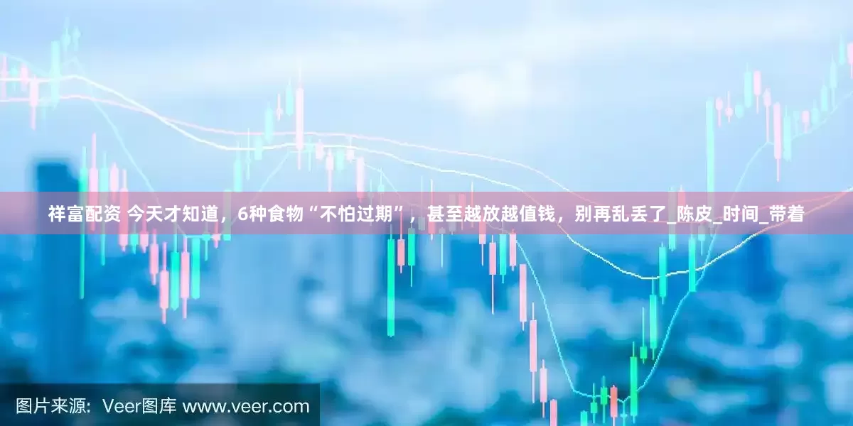 祥富配资 今天才知道，6种食物“不怕过期”，甚至越放越值钱，别再乱丢了_陈皮_时间_带着