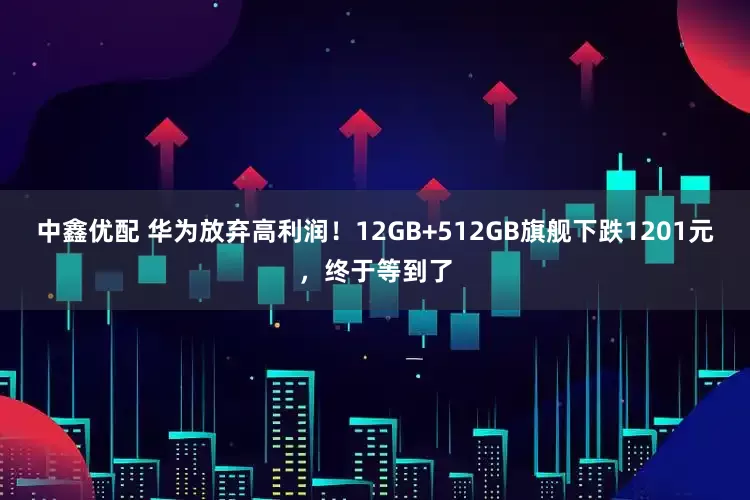 中鑫优配 华为放弃高利润！12GB+512GB旗舰下跌1201元，终于等到了