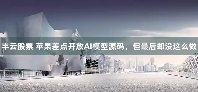 丰云股票 苹果差点开放AI模型源码，但最后却没这么做