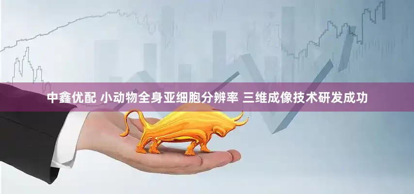 中鑫优配 小动物全身亚细胞分辨率 三维成像技术研发成功