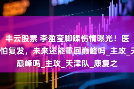 丰云股票 李盈莹脚踝伤情曝光！医生表示这伤最怕复发，未来还能重回巅峰吗_主攻_天津队_康复之