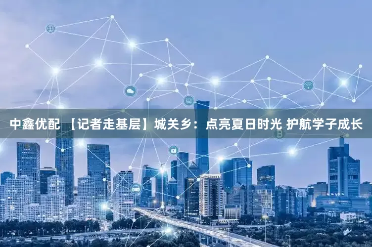 中鑫优配 【记者走基层】城关乡：点亮夏日时光 护航学子成长