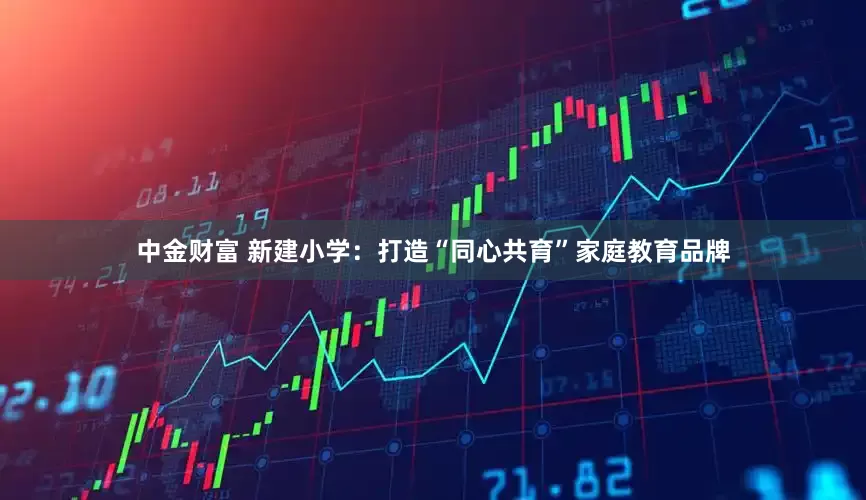 中金财富 新建小学：打造“同心共育”家庭教育品牌