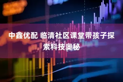 中鑫优配 临清社区课堂带孩子探索科技奥秘