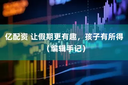 亿配资 让假期更有趣，孩子有所得（编辑手记）