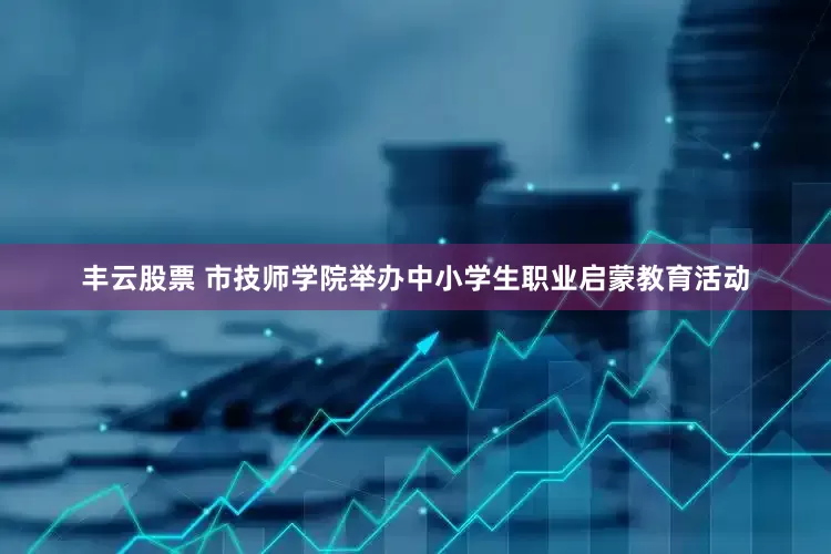 丰云股票 市技师学院举办中小学生职业启蒙教育活动