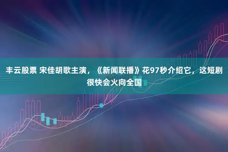 丰云股票 宋佳胡歌主演，《新闻联播》花97秒介绍它，这短剧很快会火向全国