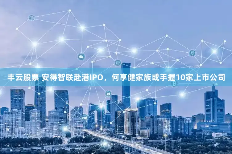 丰云股票 安得智联赴港IPO，何享健家族或手握10家上市公司