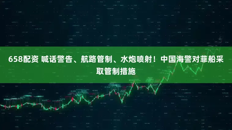 658配资 喊话警告、航路管制、水炮喷射！中国海警对菲船采取管制措施