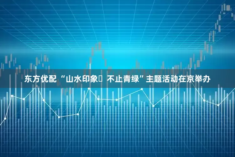 东方优配 “山水印象・不止青绿”主题活动在京举办