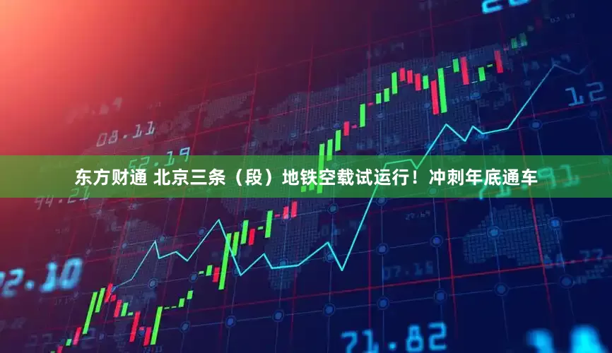 东方财通 北京三条（段）地铁空载试运行！冲刺年底通车