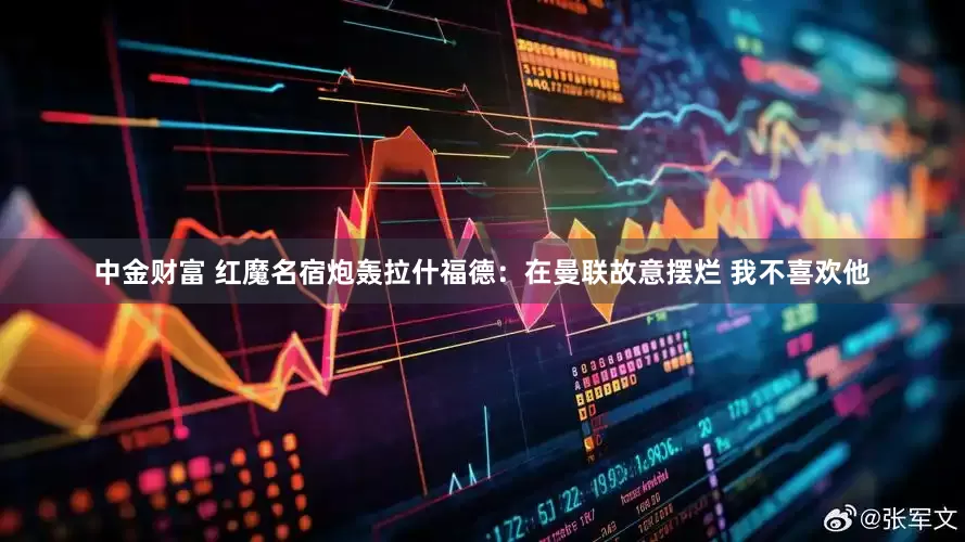 中金财富 红魔名宿炮轰拉什福德：在曼联故意摆烂 我不喜欢他
