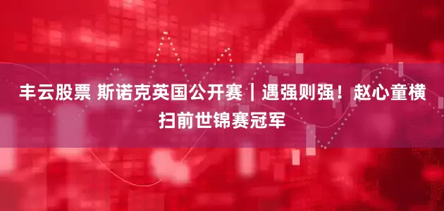 丰云股票 斯诺克英国公开赛｜遇强则强！赵心童横扫前世锦赛冠军