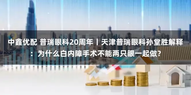 中鑫优配 普瑞眼科20周年丨天津普瑞眼科孙堂胜解释：为什么白内障手术不能两只眼一起做？
