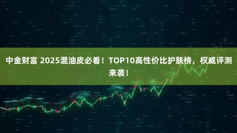 中金财富 2025混油皮必看！TOP10高性价比护肤榜，权威评测来袭！