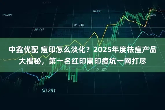 中鑫优配 痘印怎么淡化？2025年度祛痘产品大揭秘，第一名红印黑印痘坑一网打尽