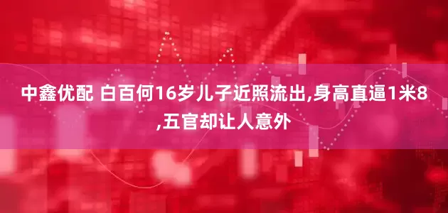 中鑫优配 白百何16岁儿子近照流出,身高直逼1米8,五官却让人意外