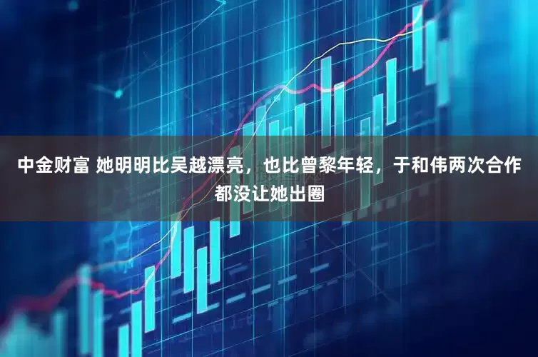 中金财富 她明明比吴越漂亮，也比曾黎年轻，于和伟两次合作都没让她出圈