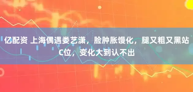 亿配资 上海偶遇娄艺潇，脸肿胀馒化，腿又粗又黑站C位，变化大到认不出